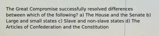 The Great Compromise successfully resolved differences between which of the following? a) The House and the Senate b) Large and small states c) Slave and non-slave states d) The Articles of Confederation and the Constitution