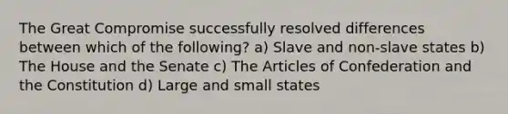 The Great Compromise successfully resolved differences between which of the following? a) Slave and non-slave states b) The House and the Senate c) The Articles of Confederation and the Constitution d) Large and small states