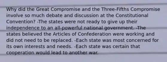 Why did the Great Compromise and the Three-Fifths Compromise involve so much debate and discussion at <a href='https://www.questionai.com/knowledge/knd5xy61DJ-the-constitutional-convention' class='anchor-knowledge'>the constitutional convention</a>? -The states were not ready to give up their independence to an all-powerful national government. -The states believed <a href='https://www.questionai.com/knowledge/k5NDraRCFC-the-articles-of-confederation' class='anchor-knowledge'>the articles of confederation</a> were working and did not need to be replaced. -Each state was most concerned for its own interests and needs. -Each state was certain that cooperation would lead to another war.