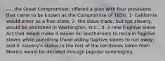 ---, the Great Compromiser, offered a plan with four provisions that came to be known as the Compromise of 1850: 1· California would enter as a free state; 2· the slave trade, but not slavery, would be abolished in Washington, D.C.; 3· a new Fugitive Slave Act that would make it easier for southerners to reclaim fugitive slaves while punishing those aiding fugitive slaves to run away; and 4· slavery's status in the rest of the territories taken from Mexico would be decided through popular sovereignty.