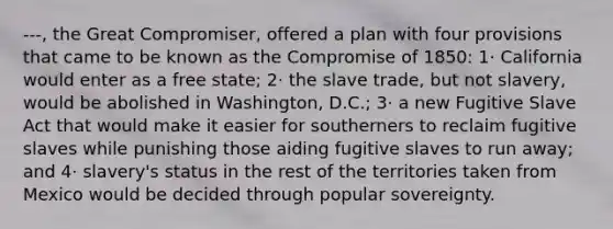 ---, the Great Compromiser, offered a plan with four provisions that came to be known as the Compromise of 1850: 1· California would enter as a free state; 2· the slave trade, but not slavery, would be abolished in Washington, D.C.; 3· a new Fugitive Slave Act that would make it easier for southerners to reclaim fugitive slaves while punishing those aiding fugitive slaves to run away; and 4· slavery's status in the rest of the territories taken from Mexico would be decided through popular sovereignty.