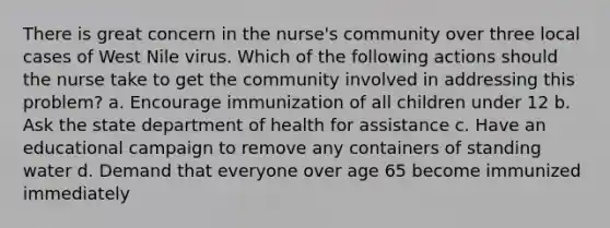 There is great concern in the nurse's community over three local cases of West Nile virus. Which of the following actions should the nurse take to get the community involved in addressing this problem? a. Encourage immunization of all children under 12 b. Ask the state department of health for assistance c. Have an educational campaign to remove any containers of standing water d. Demand that everyone over age 65 become immunized immediately