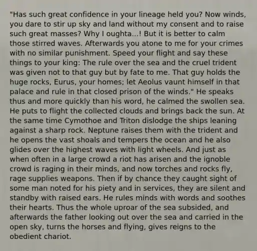 "Has such great confidence in your lineage held you? Now winds, you dare to stir up sky and land without my consent and to raise such great masses? Why I oughta...! But it is better to calm those stirred waves. Afterwards you atone to me for your crimes with no similar punishment. Speed your flight and say these things to your king: The rule over the sea and the cruel trident was given not to that guy but by fate to me. That guy holds the huge rocks, Eurus, your homes; let Aeolus vaunt himself in that palace and rule in that closed prison of the winds." He speaks thus and more quickly than his word, he calmed the swollen sea. He puts to flight the collected clouds and brings back the sun. At the same time Cymothoe and Triton dislodge the ships leaning against a sharp rock. Neptune raises them with the trident and he opens the vast shoals and tempers the ocean and he also glides over the highest waves with light wheels. And just as when often in a large crowd a riot has arisen and the ignoble crowd is raging in their minds, and now torches and rocks fly, rage supplies weapons. Then if by chance they caught sight of some man noted for his piety and in services, they are silent and standby with raised ears. He rules minds with words and soothes their hearts. Thus the whole uproar of the sea subsided, and afterwards the father looking out over the sea and carried in the open sky, turns the horses and flying, gives reigns to the obedient chariot.