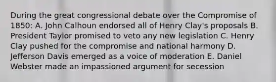 During the great congressional debate over the Compromise of 1850: A. John Calhoun endorsed all of Henry Clay's proposals B. President Taylor promised to veto any new legislation C. Henry Clay pushed for the compromise and national harmony D. Jefferson Davis emerged as a voice of moderation E. Daniel Webster made an impassioned argument for secession