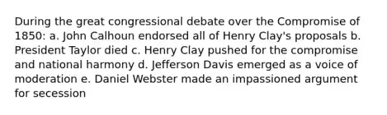 During the great congressional debate over the Compromise of 1850: a. John Calhoun endorsed all of Henry Clay's proposals b. President Taylor died c. Henry Clay pushed for the compromise and national harmony d. Jefferson Davis emerged as a voice of moderation e. Daniel Webster made an impassioned argument for secession