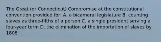 The Great (or Connecticut) Compromise at the constitutional convention provided for: A. a bicameral legislature B. counting slaves as three-fifths of a person C. a single president serving a four-year term D. the elimination of the importation of slaves by 1808