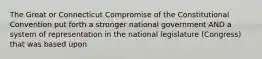 The Great or Connecticut Compromise of the Constitutional Convention put forth a stronger national government AND a system of representation in the national legislature (Congress) that was based upon