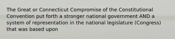 The Great or Connecticut Compromise of the Constitutional Convention put forth a stronger national government AND a system of representation in the national legislature (Congress) that was based upon