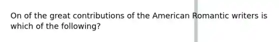 On of the great contributions of the American Romantic writers is which of the following?