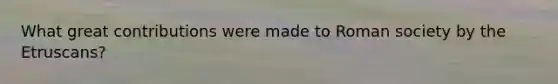 What great contributions were made to Roman society by the Etruscans?