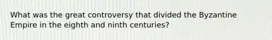 What was the great controversy that divided the Byzantine Empire in the eighth and ninth centuries?