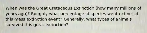 When was the Great Cretaceous Extinction (how many millions of years ago)? Roughly what percentage of species went extinct at this mass extinction event? Generally, what types of animals survived this great extinction?