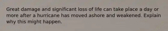 Great damage and significant loss of life can take place a day or more after a hurricane has moved ashore and weakened. Explain why this might happen.