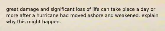 great damage and significant loss of life can take place a day or more after a hurricane had moved ashore and weakened. explain why this might happen.