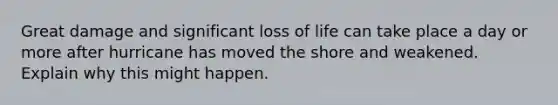 Great damage and significant loss of life can take place a day or more after hurricane has moved the shore and weakened. Explain why this might happen.