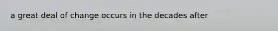 a great deal of change occurs in the decades after