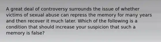 A great deal of controversy surrounds the issue of whether victims of sexual abuse can repress the memory for many years and then recover it much later. Which of the following is a condition that should increase your suspicion that such a memory is false?