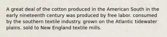 A great deal of the cotton produced in the American South in the early nineteenth century was produced by free labor. consumed by the southern textile industry. grown on the Atlantic tidewater plains. sold to New England textile mills.