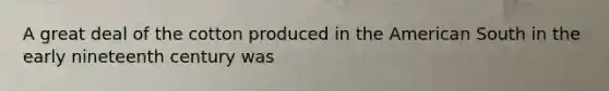 A great deal of the cotton produced in the American South in the early nineteenth century was