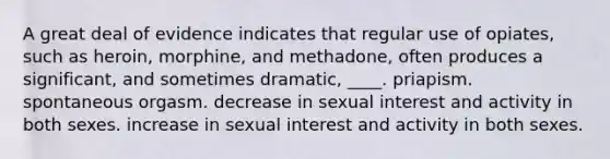 A great deal of evidence indicates that regular use of opiates, such as heroin, morphine, and methadone, often produces a significant, and sometimes dramatic, ____. priapism. spontaneous orgasm. decrease in sexual interest and activity in both sexes. increase in sexual interest and activity in both sexes.