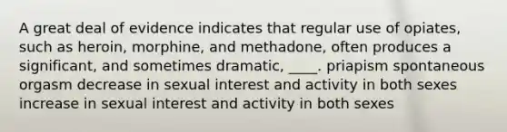 A great deal of evidence indicates that regular use of opiates, such as heroin, morphine, and methadone, often produces a significant, and sometimes dramatic, ____. priapism spontaneous orgasm decrease in sexual interest and activity in both sexes increase in sexual interest and activity in both sexes