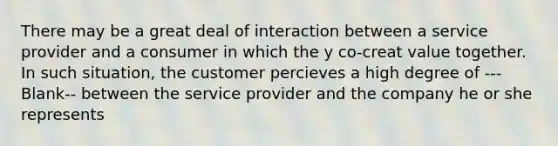 There may be a great deal of interaction between a service provider and a consumer in which the y co-creat value together. In such situation, the customer percieves a high degree of ---Blank-- between the service provider and the company he or she represents