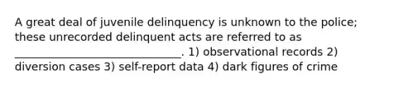 A great deal of juvenile delinquency is unknown to the police; these unrecorded delinquent acts are referred to as ______________________________. 1) observational records 2) diversion cases 3) self-report data 4) dark figures of crime