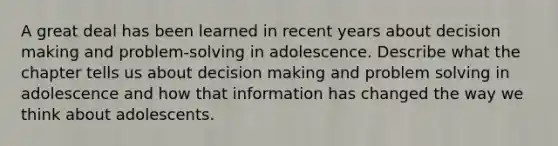 A great deal has been learned in recent years about decision making and problem-solving in adolescence. Describe what the chapter tells us about decision making and problem solving in adolescence and how that information has changed the way we think about adolescents.