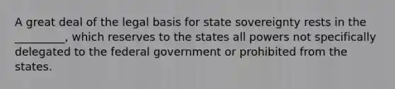 A great deal of the legal basis for state sovereignty rests in the _________, which reserves to the states all powers not specifically delegated to the federal government or prohibited from the states.