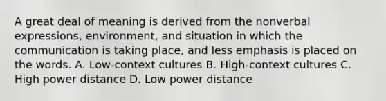 A great deal of meaning is derived from the nonverbal expressions, environment, and situation in which the communication is taking place, and less emphasis is placed on the words. A. Low-context cultures B. High-context cultures C. High power distance D. Low power distance