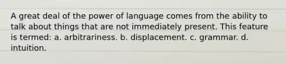 A great deal of the power of language comes from the ability to talk about things that are not immediately present. This feature is termed: a. arbitrariness. b. displacement. c. grammar. d. intuition.