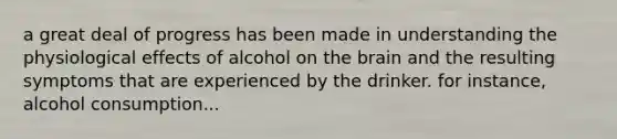 a great deal of progress has been made in understanding the physiological effects of alcohol on the brain and the resulting symptoms that are experienced by the drinker. for instance, alcohol consumption...