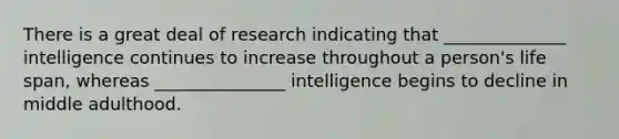 There is a great deal of research indicating that ______________ intelligence continues to increase throughout a person's life span, whereas _______________ intelligence begins to decline in middle adulthood.