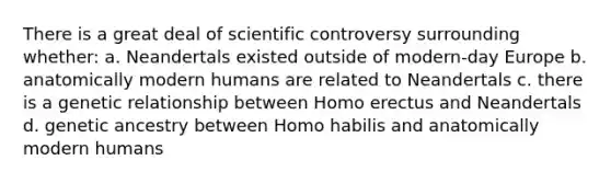 There is a great deal of scientific controversy surrounding whether:​ a. ​Neandertals existed outside of modern-day Europe b. ​anatomically modern humans are related to Neandertals c. ​there is a genetic relationship between Homo erectus and Neandertals d. ​genetic ancestry between Homo habilis and anatomically modern humans