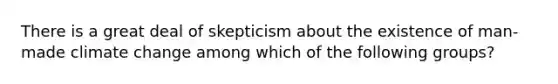 There is a great deal of skepticism about the existence of man-made climate change among which of the following groups?