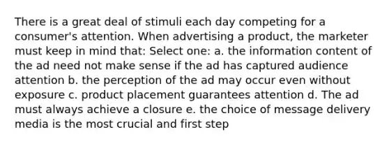 There is a great deal of stimuli each day competing for a consumer's attention. When advertising a product, the marketer must keep in mind that: Select one: a. the information content of the ad need not make sense if the ad has captured audience attention b. the perception of the ad may occur even without exposure c. product placement guarantees attention d. The ad must always achieve a closure e. the choice of message delivery media is the most crucial and first step