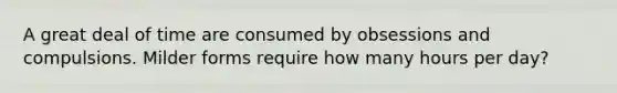 A great deal of time are consumed by obsessions and compulsions. Milder forms require how many hours per day?