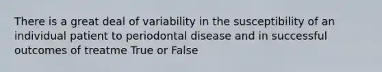 There is a great deal of variability in the susceptibility of an individual patient to periodontal disease and in successful outcomes of treatme True or False