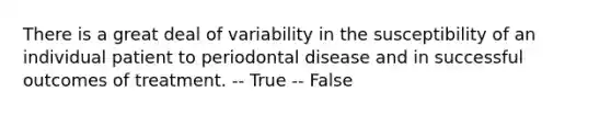 There is a great deal of variability in the susceptibility of an individual patient to periodontal disease and in successful outcomes of treatment. -- True -- False