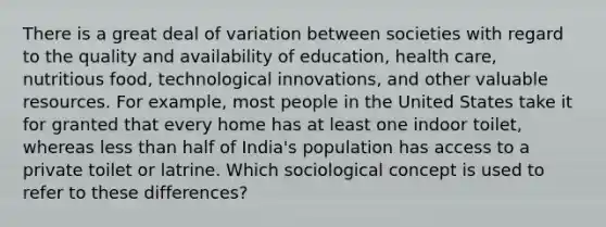 There is a great deal of variation between societies with regard to the quality and availability of education, health care, nutritious food, technological innovations, and other valuable resources. For example, most people in the United States take it for granted that every home has at least one indoor toilet, whereas less than half of India's population has access to a private toilet or latrine. Which sociological concept is used to refer to these differences?