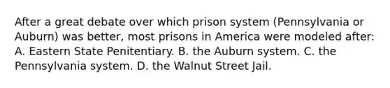 After a great debate over which prison system (Pennsylvania or Auburn) was better, most prisons in America were modeled after: A. Eastern State Penitentiary. B. the Auburn system. C. the Pennsylvania system. D. the Walnut Street Jail.