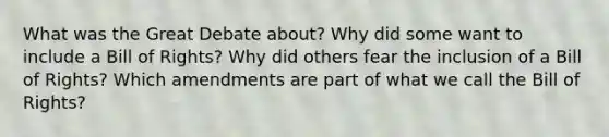 What was the Great Debate about? Why did some want to include a Bill of Rights? Why did others fear the inclusion of a Bill of Rights? Which amendments are part of what we call the Bill of Rights?