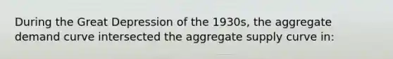 During the Great Depression of the 1930s, the aggregate demand curve intersected the aggregate supply curve in: