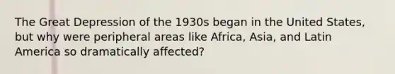 The Great Depression of the 1930s began in the United States, but why were peripheral areas like Africa, Asia, and Latin America so dramatically affected?