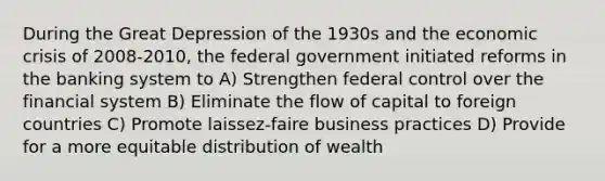 During the Great Depression of the 1930s and the economic crisis of 2008-2010, the federal government initiated reforms in the banking system to A) Strengthen federal control over the financial system B) Eliminate the flow of capital to foreign countries C) Promote laissez-faire business practices D) Provide for a more equitable distribution of wealth