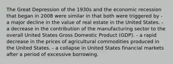 The Great Depression of the 1930s and the economic recession that began in 2008 were similar in that both were triggered by - a major decline in the value of real estate in the United States. - a decrease in the contribution of the manufacturing sector to the overall United States Gross Domestic Product (GDP). - a rapid decrease in the prices of agricultural commodities produced in the United States. - a collapse in United States financial markets after a period of excessive borrowing.