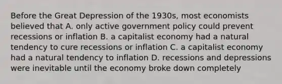 Before the Great Depression of the 1930s, most economists believed that A. only active government policy could prevent recessions or inflation B. a capitalist economy had a natural tendency to cure recessions or inflation C. a capitalist economy had a natural tendency to inflation D. recessions and depressions were inevitable until the economy broke down completely