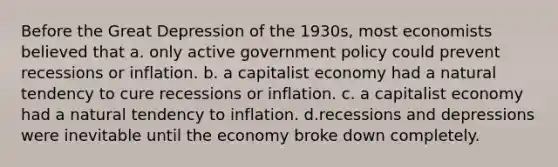 Before the Great Depression of the 1930s, most economists believed that a. only active government policy could prevent recessions or inflation. b. a capitalist economy had a natural tendency to cure recessions or inflation. c. a capitalist economy had a natural tendency to inflation. d.recessions and depressions were inevitable until the economy broke down completely.