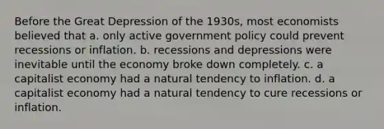 Before the Great Depression of the 1930s, most economists believed that a. only active government policy could prevent recessions or inflation. b. recessions and depressions were inevitable until the economy broke down completely. c. a capitalist economy had a natural tendency to inflation. d. a capitalist economy had a natural tendency to cure recessions or inflation.