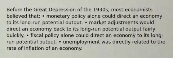 Before the Great Depression of the 1930s, most economists believed that: • monetary policy alone could direct an economy to its long-run potential output. • market adjustments would direct an economy back to its long-run potential output fairly quickly. • fiscal policy alone could direct an economy to its long-run potential output. • unemployment was directly related to the rate of inflation of an economy.